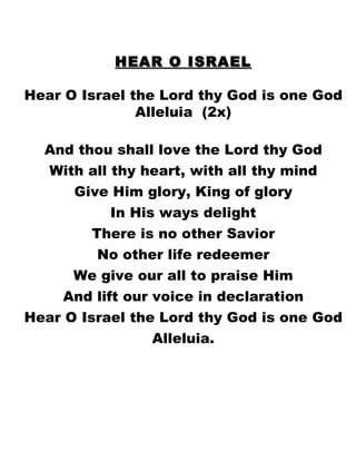 HEAR O ISRAEL Hear O Israel the Lord thy God is one God Alleluia  (2x) And thou shall love the Lord thy God With all thy heart, with all thy mind Give Him glory, King of glory In His ways delight There is no other Savior No other life redeemer We give our all to praise Him And lift our voice in declaration Hear O Israel the Lord thy God is one God Alleluia. 