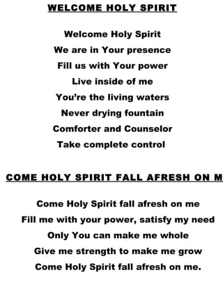 COME HOLY SPIRIT FALL AFRESH ON ME Come Holy Spirit fall afresh on me Fill me with your power, satisfy my need Only You can make me whole Give me strength to make me grow Come Holy Spirit fall afresh on me. WELCOME HOLY SPIRIT Welcome Holy Spirit We are in Your presence Fill us with Your power Live inside of me You’re the living waters Never drying fountain Comforter and Counselor Take complete control  