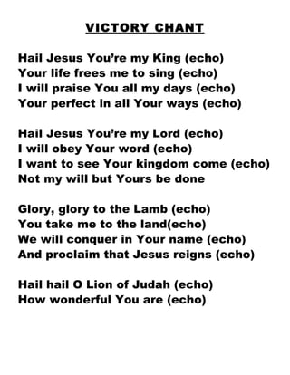 VICTORY CHANT Hail Jesus You’re my King (echo) Your life frees me to sing (echo) I will praise You all my days (echo) Your perfect in all Your ways (echo) Hail Jesus You’re my Lord (echo) I will obey Your word (echo) I want to see Your kingdom come (echo) Not my will but Yours be done Glory, glory to the Lamb (echo) You take me to the land(echo) We will conquer in Your name (echo) And proclaim that Jesus reigns (echo) Hail hail O Lion of Judah (echo) How wonderful You are (echo) 