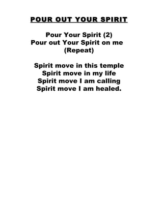 POUR OUT YOUR SPIRIT Pour Your Spirit (2) Pour out Your Spirit on me  (Repeat) Spirit move in this temple Spirit move in my life Spirit move I am calling Spirit move I am healed. 