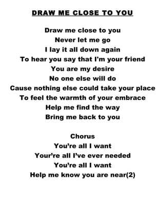 DRAW ME CLOSE TO YOU Draw me close to you Never let me go I lay it all down again To hear you say that I'm your friend You are my desire No one else will do Cause nothing else could take your place To feel the warmth of your embrace Help me find the way Bring me back to you Chorus You’re all I want Your’re all I’ve ever needed You’re all I want Help me know you are near(2) 
