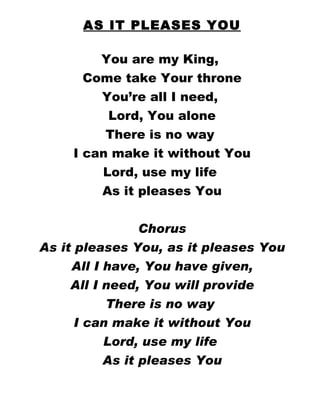 AS IT PLEASES YOU You are my King,  Come take Your throne You’re all I need,  Lord, You alone There is no way  I can make it without You Lord, use my life  As it pleases You Chorus As it pleases You, as it pleases You All I have, You have given, All I need, You will provide There is no way  I can make it without You Lord, use my life  As it pleases You 
