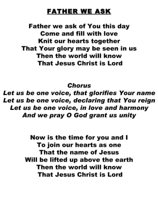 FATHER WE ASK Father we ask of You this day Come and fill with love Knit our hearts together That Your glory may be seen in us Then the world will know That Jesus Christ is Lord Chorus Let us be one voice, that glorifies Your name Let us be one voice, declaring that You reign Let us be one voice, in love and harmony And we pray O God grant us unity Now is the time for you and I To join our hearts as one That the name of Jesus Will be lifted up above the earth Then the world will know That Jesus Christ is Lord 