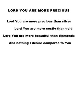 LORD YOU ARE MORE PRECIOUS Lord You are more precious than silver Lord You are more costly than gold Lord You are more beautiful than diamonds And nothing I desire compares to You 