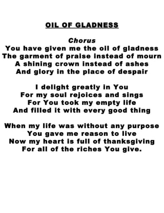 OIL OF GLADNESS Chorus You have given me the oil of gladness The garment of praise instead of mourn A shining crown instead of ashes And glory in the place of despair I delight greatly in You For my soul rejoices and sings For You took my empty life And filled it with every good thing When my life was without any purpose You gave me reason to live Now my heart is full of thanksgiving For all of the riches You give. 