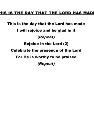 THIS IS THE DAY THAT THE LORD HAS MADE This is the day that the Lord has made I will rejoice and be glad in it ( Repeat) Rejoice in the Lord (2) Celebrate the presence of the Lord For He is worthy to be praised (Repeat) 