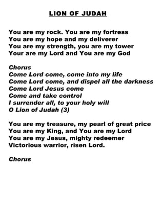 LION OF JUDAH You are my rock. You are my fortress You are my hope and my deliverer You are my strength, you are my tower Your are my Lord and You are my God Chorus Come Lord come, come into my life Come Lord come, and dispel all the darkness Come Lord Jesus come Come and take control I surrender all, to your holy will O Lion of Judah (3) You are my treasure, my pearl of great price You are my King, and You are my Lord You are my Jesus, mighty redeemer Victorious warrior, risen Lord. Chorus 