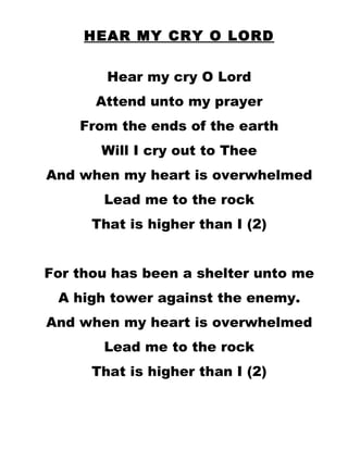HEAR MY CRY O LORD Hear my cry O Lord Attend unto my prayer From the ends of the earth Will I cry out to Thee And when my heart is overwhelmed Lead me to the rock That is higher than I (2) For thou has been a shelter unto me A high tower against the enemy. And when my heart is overwhelmed Lead me to the rock That is higher than I (2) 