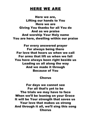 HERE WE ARE Here we are, Lifting our hands to You Here we are Giving You thanks for all You do And as we praise And worship Your Holy name You are here, dwelling within our praise For every answered prayer For always being there For love that hears us when we call For arms that lift us when we fall You have always been right beside us Leading us all along the way And we made it through Because of You Chorus For days we cannot see For all that’s yet to be The trials we may have to face When we’ll be leaning on your Grace  It will be Your strength that saves us  Your love that makes us strong And through it all, we’ll sing this song Chorus 