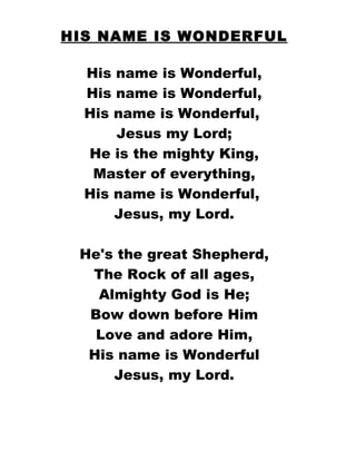 HIS NAME IS WONDERFUL His name is Wonderful, His name is Wonderful, His name is Wonderful,  Jesus my Lord; He is the mighty King,  Master of everything, His name is Wonderful,  Jesus, my Lord. He's the great Shepherd, The Rock of all ages, Almighty God is He; Bow down before Him Love and adore Him, His name is Wonderful Jesus, my Lord. 