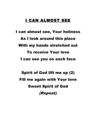 I CAN ALMOST SEE I can almost see, Your holiness As I look around this place With my hands stretched out To receive Your love I can see you on each face Spirit of God lift me up (2) Fill me again with Your love Sweet Spirit of God (Repeat) 