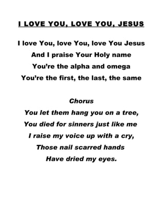 I LOVE YOU, LOVE YOU, JESUS I love You, love You, love You Jesus And I praise Your Holy name You’re the alpha and omega You’re the first, the last, the same Chorus You let them hang you on a tree, You died for sinners just like me  I raise my voice up with a cry, Those nail scarred hands  Have dried my eyes. 
