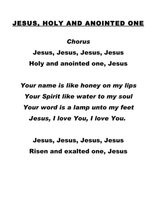 JESUS, HOLY AND ANOINTED ONE Chorus Jesus, Jesus, Jesus, Jesus Holy and anointed one, Jesus Your name is like honey on my lips Your Spirit like water to my soul Your word is a lamp unto my feet Jesus, I love You, I love You.  Jesus, Jesus, Jesus, Jesus Risen and exalted one, Jesus 