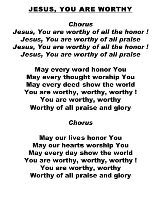 JESUS, YOU ARE WORTHY Chorus Jesus, You are worthy of all the honor ! Jesus, You are worthy of all praise Jesus, You are worthy of all the honor ! Jesus, You are worthy of all praise May every word honor You May every thought worship You May every deed show the world You are worthy, worthy, worthy ! You are worthy, worthy Worthy of all praise and glory Chorus May our lives honor You May our hearts worship You May every day show the world You are worthy, worthy, worthy ! You are worthy, worthy Worthy of all praise and glory 