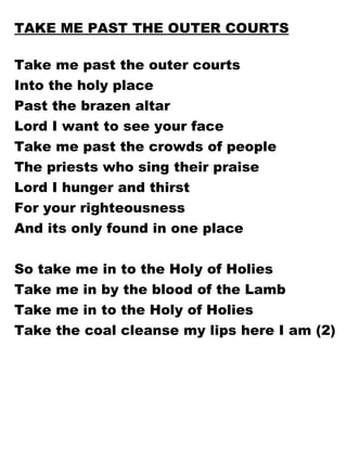 TAKE ME PAST THE OUTER COURTS Take me past the outer courts Into the holy place Past the brazen altar Lord I want to see your face Take me past the crowds of people The priests who sing their praise Lord I hunger and thirst  For your righteousness And its only found in one place So take me in to the Holy of Holies Take me in by the blood of the Lamb Take me in to the Holy of Holies Take the coal cleanse my lips here I am (2) 