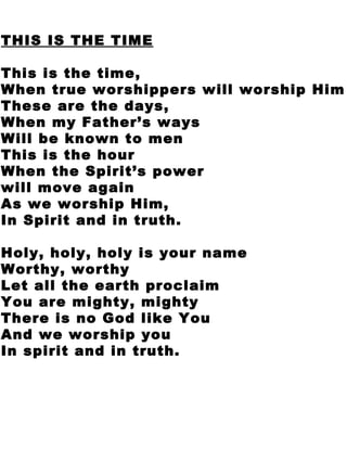 THIS IS THE TIME This is the time,  When true worshippers will worship Him These are the days,  When my Father’s ways  Will be known to men This is the hour  When the Spirit’s power  will move again As we worship Him,  In Spirit and in truth. Holy, holy, holy is your name Worthy, worthy  Let all the earth proclaim You are mighty, mighty  There is no God like You And we worship you  In spirit and in truth. 
