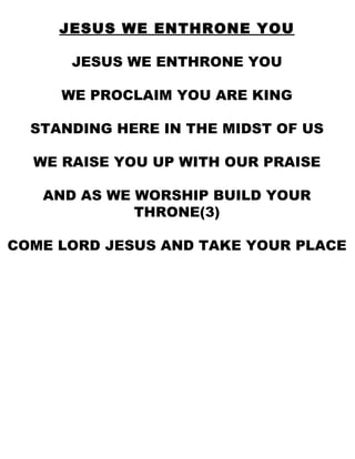 JESUS WE ENTHRONE YOU JESUS WE ENTHRONE YOU WE PROCLAIM YOU ARE KING STANDING HERE IN THE MIDST OF US WE RAISE YOU UP WITH OUR PRAISE AND AS WE WORSHIP BUILD YOUR THRONE(3) COME LORD JESUS AND TAKE YOUR PLACE 
