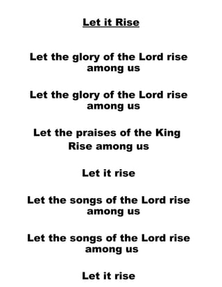 Let it Rise Let the glory of the Lord rise among us Let the glory of the Lord rise among us Let the praises of the King  Rise among us Let it rise Let the songs of the Lord rise among us Let the songs of the Lord rise among us  Let it rise O - O – O let it rise  