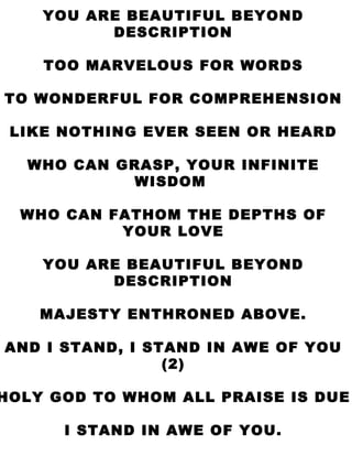 I STAND IN AWE YOU ARE BEAUTIFUL BEYOND DESCRIPTION TOO MARVELOUS FOR WORDS TO WONDERFUL FOR COMPREHENSION LIKE NOTHING EVER SEEN OR HEARD WHO CAN GRASP, YOUR INFINITE WISDOM  WHO CAN FATHOM THE DEPTHS OF YOUR LOVE YOU ARE BEAUTIFUL BEYOND DESCRIPTION MAJESTY ENTHRONED ABOVE. AND I STAND, I STAND IN AWE OF YOU (2) HOLY GOD TO WHOM ALL PRAISE IS DUE I STAND IN AWE OF YOU. 