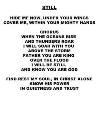 STILL HIDE ME NOW, UNDER YOUR WINGS COVER ME, WITHIN YOUR MIGHTY HANDS CHORUS WHEN THE OCEANS RISE  AND THUNDERS ROAR I WILL SOAR WITH YOU  ABOVE THE STORM FATHER YOU ARE KING  OVER THE FLOOD I WILL BE STILL  AND KNOW YOU ARE GOD FIND REST MY SOUL, IN CHRIST ALONE KNOW HIS POWER IN QUIETNESS AND TRUST 