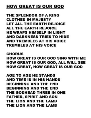 HOW GREAT IS OUR GOD THE SPLENDOR OF A KING CLOTHED IN MAJESTY LET ALL THE EARTH REJOICE ALL THE EARTH REJOICE HE WRAPS HIMSELF IN LIGHT AND DARKNESS TRIES TO HIDE AND TREMBLES AT HIS VOICE TREMBLES AT HIS VOICE CHORUS HOW GREAT IS OUR GOD SING WITH ME HOW GREAT IS OUR GOD, ALL WILL SEE HOW GREAT, HOW GREAT IS OUR GOD AGE TO AGE HE STANDS AND TIME IS IN HIS HANDS BEGINNING AND THE END BEGINNING AND THE END THE GODHEAD THREE IN ONE FATHER, SPIRIT AND SON THE LION AND THE LAMB THE LION AND THE LAMB 