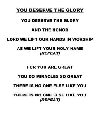 YOU DESERVE THE GLORY YOU DESERVE THE GLORY AND THE HONOR LORD WE LIFT OUR HANDS IN WORSHIP AS WE LIFT YOUR HOLY NAME (REPEAT) FOR YOU ARE GREAT YOU DO MIRACLES SO GREAT THERE IS NO ONE ELSE LIKE YOU THERE IS NO ONE ELSE LIKE YOU (REPEAT) 