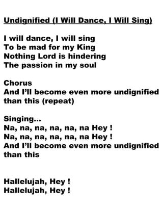 Undignified (I Will Dance, I Will Sing) I will dance, I will sing To be mad for my King Nothing Lord is hindering The passion in my soul Chorus And I’ll become even more undignified than this (repeat) Singing… Na, na, na, na, na, na Hey ! Na, na, na, na, na, na Hey ! And I’ll become even more undignified than this Hallelujah, Hey ! Hallelujah, Hey ! 