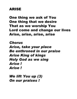 ARISE One thing we ask of You One thing that we desire That as we worship You Lord come and change our lives Arise, arise, arise, arise Chorus Arise, take your place Be enthroned in our praise Arise King of kings Holy God as we sing Arise ! Arise ! We lift You up (3) On our praises ! 