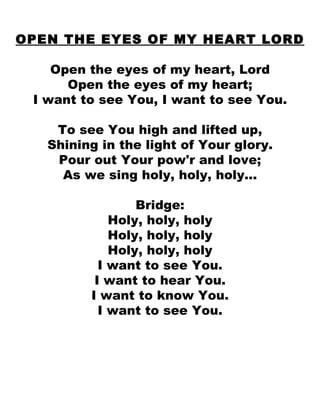 OPEN THE EYES OF MY HEART LORD Open the eyes of my heart, Lord Open the eyes of my heart; I want to see You, I want to see You. To see You high and lifted up, Shining in the light of Your glory. Pour out Your pow'r and love; As we sing holy, holy, holy... Bridge: Holy, holy, holy Holy, holy, holy Holy, holy, holy I want to see You. I want to hear You. I want to know You. I want to see You. 