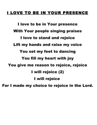 I LOVE TO BE IN YOUR PRESENCE I love to be in Your presence With Your people singing praises I love to stand and rejoice Lift my hands and raise my voice You set my feet to dancing You fill my heart with joy You give me reason to rejoice, rejoice I will rejoice (2) I will rejoice  For I made my choice to rejoice in the Lord. 