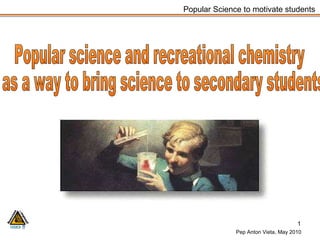 Popular science and recreational chemistry as a way to bring science to secondary students  Popular Science to motivate students Pep Anton Vieta, May 2010 