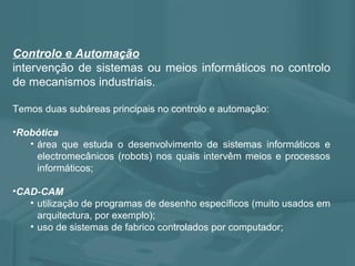 Controlo e Automação
intervenção de sistemas ou meios informáticos no controlo
de mecanismos industriais.
Temos duas subáreas principais no controlo e automação:
•Robótica
• área que estuda o desenvolvimento de sistemas informáticos e
electromecânicos (robots) nos quais intervêm meios e processos
informáticos;
•CAD-CAM
• utilização de programas de desenho específicos (muito usados em
arquitectura, por exemplo);
• uso de sistemas de fabrico controlados por computador;
 