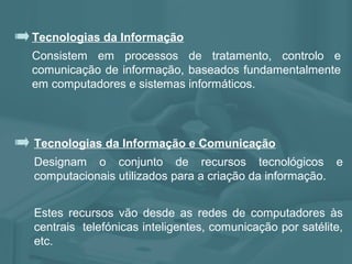 Tecnologias da Informação
Consistem em processos de tratamento, controlo e
comunicação de informação, baseados fundamentalmente
em computadores e sistemas informáticos.
Tecnologias da Informação e Comunicação
Designam o conjunto de recursos tecnológicos e
computacionais utilizados para a criação da informação.
Estes recursos vão desde as redes de computadores às
centrais telefónicas inteligentes, comunicação por satélite,
etc.
 