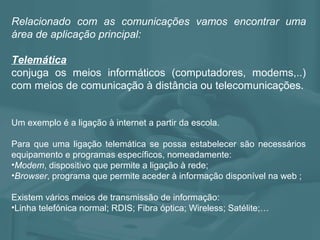 Relacionado com as comunicações vamos encontrar uma
área de aplicação principal:
Telemática
conjuga os meios informáticos (computadores, modems,..)
com meios de comunicação à distância ou telecomunicações.
Um exemplo é a ligação à internet a partir da escola.
Para que uma ligação telemática se possa estabelecer são necessários
equipamento e programas específicos, nomeadamente:
•Modem, dispositivo que permite a ligação à rede;
•Browser, programa que permite aceder à informação disponível na web ;
Existem vários meios de transmissão de informação:
•Linha telefónica normal; RDIS; Fibra óptica; Wireless; Satélite;…
 