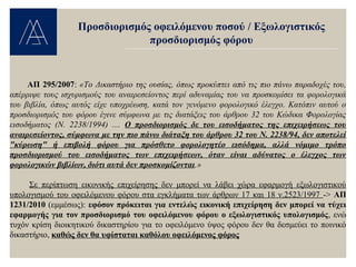 ΑΠ 295/2007: «Το Δικαστήριο της ουσίας, όπως προκύπτει από τις πιο πάνω παραδοχές του,
απέρριψε τους ισχυρισμούς του αναιρεσείοντος περί αδυναμίας του να προσκομίσει τα φορολογικά
του βιβλία, όπως αυτός είχε υποχρέωση, κατά τον γενόμενο φορολογικό έλεγχο. Κατόπιν αυτού ο
προσδιορισμός του φόρου έγινε σύμφωνα με τις διατάξεις του άρθρου 32 του Κώδικα Φορολογίας
εισοδήματος (Ν. 2238/1994) .... Ο προσδιορισμός δε του εισοδήματος της επιχειρήσεως του
αναιρεσείοντος, σύμφωνα με την πιο πάνω διάταξη του άρθρου 32 του Ν. 2238/94, δεν αποτελεί
"κύρωση" ή επιβολή φόρου για πρόσθετο φορολογητέο εισόδημα, αλλά νόμιμο τρόπο
προσδιορισμού του εισοδήματος των επιχειρήσεων, όταν είναι αδύνατος ο έλεγχος των
φορολογικών βιβλίων, διότι αυτά δεν προσκομίζονται.»
Σε περίπτωση εικονικής επιχείρησης δεν μπορεί να λάβει χώρα εφαρμογή εξωλογιστικού
υπολογισμού του οφειλόμενου φόρου στα εγκλήματα των άρθρων 17 και 18 ν.2523/1997 -> ΑΠ
1231/2010 (εμμέσως): εφόσον πρόκειται για εντελώς εικονική επιχείρηση δεν μπορεί να τύχει
εφαρμογής για τον προσδιορισμό του οφειλόμενου φόρου ο εξωλογιστικός υπολογισμός, ενώ
τυχόν κρίση διοικητικού δικαστηρίου για το οφειλόμενο ύψος φόρου δεν θα δεσμεύει το ποινικό
δικαστήριο, καθώς δεν θα υφίσταται καθόλου οφειλόμενος φόρος
Προσδιορισμός οφειλόμενου ποσού / Εξωλογιστικός
προσδιορισμός φόρου
 
