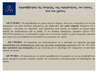 ΑΠ 1174/2011: «Η αμφισβήτηση του χρέους από τον υπόχρεο, όπως και ο ισχυρισμός του ότι έχει
παραγραφεί και κατά συνέπεια εσφαλμένως έχει βεβαιωθεί, δεν ασκεί επιρροή, δεδομένου ότι ο
υπόχρεος – οφειλέτης του Δημοσίου, στην περίπτωση αυτή οφείλει να ασκήσει τα νόμιμα μέσα,
δηλαδή την προβλεπόμενη από το άρθρο 73 του Κώδικα Εισπράξεως Δημόσιων Έργων (Ν.Δ.
356/1974) ανακοπή για να εξαλειφθεί το χρέος και, αν αυτό δεν συμβεί, το χρέος θεωρείται υποστατό
και ενεργό, η δε μη καταβολή του συνεπάγεται τις κυρώσεις του νόμου»
ΑΠ 1730/2011: «Ο ισχυρισμός του κατηγορουμένου ότι η απαίτηση του Δημοσίου δεν ήταν
ληξιπρόθεσμη και εκκαθαρισμένη, γιατί είχε και αυτός ανταπαίτηση κατ’αυτού από την ίδια αιτία,
ήταν αρνητικός της κατηγορίας και όχι αυτοτελής και το Δικαστήριο δεν υπεχρεούτο να απαντήσει
ειδικώς επ’αυτού».
ΑΠ 797/2011: «Ο ισχυρισμός με τον οποίο αμφισβητείται ότι ορισμένα εκ των μη καταβληθέντων
χρεών επισύρουν ποινικές κυρώσεις πλήττει την αναιρετικώς ανέλεγκτη κρίση του δικαστηρίου της
ουσίας.
Αμφισβήτηση της ύπαρξης, της νομιμότητας, του ύψους,
κλπ του χρέους
 