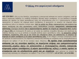 ΑΠ 1231/2011: «Στις ως άνω διατάξεις...περιγράφεται η υποκειμενική υπόσταση των οικείων εγκλημάτων, κατά την
οποία η παράλειψη υποβολής ή η υποβολή ανακριβούς δήλωσης φόρου εισοδήματος, ή η μη απόδοση ή ανακριβή
απόδοση στο Δημόσιο του φόρου προστιθέμενης αξίας κλπ στοιχειοθετείται μόνο αν ο φορολογούμενος ενήργησε
«προκειμένου να αποφύγει την πληρωμή φόρου εισοδήματος» ή προκειμένου να αποφύγει την πληρωμή φόρου
προστιθέμενης αξίας ή να πληρώσει λιγότερο φόρο. Από τη χρήση της θέσης «προκειμένου» στο κείμενο του
νόμου, συνάγεται ότι στις περιπτώσεις αυτές διαπλάθεται έγκλημα υπερχειλούς υποκειμενικής
υπόστασης (έγκλημα σκοπού) και ο φορολογούμενος πρέπει να ενεργεί με υπερχειλή δόλο (άρθρο
27 παρ.2 ΠΚ) και συγκεκριμένα θα πρέπει με την πράξη της υποβολής ανακριβούς δήλωσης ή την παράλειψη της
υποβολής δήλωσης ή με τη μη απόδοση ή ανακριβή απόδοση φόρου προστιθέμενες αξίας, να αποκρύπτει καθαρά
εισοδήματα, γνωρίζοντας, έστω και με την έννοια του ενδεχόμενου δόλου, και επιδιώκοντας να αποφύγει την
πληρωμή του φόρου εισοδήματος ή του φόρου προστιθέμενης αξίας. Αν δεν υπάρχει ο ανωτέρω εγκληματικός σκοπός
στο πρόσωπο του φορολογουμένου, δεν πληρούται η υποκειμενική υπόσταση του εγκλήματος και δεν στοιχειοθετούνται τα
αδικήματα των άρθρων 17 και 18 του ανωτέρω νόμου. Επομένως, θα πρέπει στην καταδικαστική
απόφαση για τις ανωτέρω πράξεις να περιέχεται πλήρης και εμπεριστατωμένη
αιτιολογία...κυρίως όμως να αιτιολογείται ο συγκεκριμένος σκοπός (αποφυγής
πληρωμής φόρου εισοδήματος ή φόρου προστιθέμενης αξίας), ο οποίος πρέπει να
αναφέρεται και να εξειδικεύεται ρητά και με σαφήνεια, αφού πρόκειται για στοιχείο της
υποκειμενικής υπόστασης των αδικημάτων των άρθρων 17 και 18 του ν.2523/1997» (ΑΠ 267/2013, ΑΠ 1678/2008)
Ο δόλος στα φορολογικά αδικήματα
 