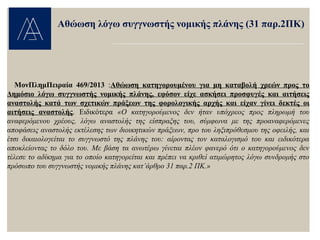 ΜονΠλημΠειραία 469/2013 :Αθώωση κατηγορουμένου για μη καταβολή χρεών προς το
Δημόσιο λόγω συγγνωστής νομικής πλάνης, εφόσον είχε ασκήσει προσφυγές και αιτήσεις
αναστολής κατά των σχετικών πράξεων της φορολογικής αρχής και είχαν γίνει δεκτές οι
αιτήσεις αναστολής. Ειδικότερα «Ο κατηγορούμενος δεν ήταν υπόχρεος προς πληρωμή του
αναφερόμενου χρέους, λόγω αναστολής της είσπραξης του, σύμφωνα με της προαναφερόμενες
αποφάσεις αναστολής εκτέλεσης των διοικητικών πράξεων, προ του ληξιπρόθεσμου της οφειλής, και
έτσι δικαιολογείται το συγγνωστό της πλάνης του: αίροντας τον καταλογισμό του και ειδικότερα
αποκλείοντας το δόλο του. Με βάση τα ανωτέρω γίνεται πλέον φανερό ότι ο κατηγορούμενος δεν
τέλεσε το αδίκημα για το οποίο κατηγορείται και πρέπει να κριθεί ατιμώρητος λόγω συνδρομής στο
πρόσωπο του συγγνωστής νομικής πλάνης κατ’άρθρο 31 παρ.2 ΠΚ.»
Αθώωση λόγω συγγνωστής νομικής πλάνης (31 παρ.2ΠΚ)
 