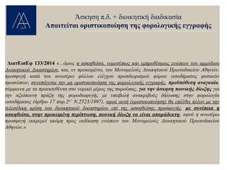 ΔιατΕισΕφ 133/2014 «...όμως η ασκηθείσα, νομοτύπως και εμπροθέσμως ενώπιον του αρμόδιου
Διοικητικού Δικαστηρίου, και, εν προκειμένω, του Μονομελούς Διοικητικού Πρωτοδικείου Αθηνών,
προσφυγή κατά του ανωτέρω φύλλου ελέγχου προσδιορισμού φόρου εισοδήματος φυσικών
προσώπων, συνεπάγεται την μη οριστικοποίηση της φορολογικής εγγραφής, προϋπόθεση αναγκαία,
σύμφωνα με τα προεκτεθέντα στο νομικό μέρος της παρούσας, για την άσκηση ποινικής δίωξης για
την αξιόποινη πράξη της φοροδιαφυγής με υποβολή ανακριβούς δήλωσης στην φορολογία
εισοδήματος (άρθρο 17 παρ.2α
’ Ν.2523/1997), αφού αυτή (οριστικοποίηση) θα επέλθει πλέον με την
τελεσίδικη κρίση του διοικητικού δικαστηρίου επί της ασκηθείσης προσφυγής, με συνέπεια η
ασκηθείσα, στην προκειμένη περίπτωση, ποινική δίωξη να είναι απαράδεκτη, αφού η ανωτέρω
προσφυγή εκκρεμεί ακόμη προς εκδίκαση ενώπιον του Μονομελούς Διοικητικού Πρωτοδικείου
Αθηνών.»
Άσκηση π.δ. + διοικητική διαδικασία
Απαιτείται οριστικοποίηση της φορολογικής εγγραφής
 