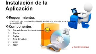 Ing Luis león Minaya
Instalación de la
Aplicación
Requerimientos
Office 2013 solo podrá ser instalado en equipos con Windows 7 y 8 o Windows
Server 2008 R2
Componentes
 Barra de herramientas de accesos rápido.
 Ribbon
 Reglas
 Área de trabajo
 Vistas
 Zoom
 