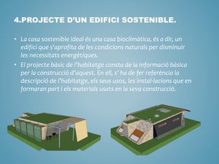 4.PROJECTE D’UN EDIFICI SOSTENIBLE.
• La casa sostenible ideal és una casa bioclimàtica, és a dir, un
edifici que s'aprofita de les condicions naturals per disminuir
les necessitats energètiques.
• El projecte bàsic de l’habitatge consta de la informació bàsica
per la construcció d’aquest. En ell, s’ ha de fer referència la
descripció de l’habitatge, els seus usos, les instal·lacions que en
formaran part i els materials usats en la seva construcció.
 