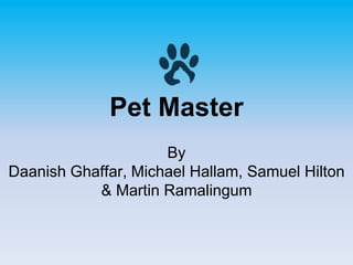 Pet Master
By
Daanish Ghaffar, Michael Hallam, Samuel Hilton
& Martin Ramalingum
 