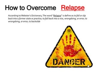 How to Overcome
According to Webster’s Dictionary,The word “Relapse” is define as to fall or slip
back into a former state or practice; to fall back into a vice, wrongdoing, or error; to
wrongdoing, or error; to backslide
Relapse
 