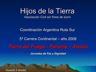 Hijos de la Tierra Asociación Civil sin fines de lucro Coordinación Argentina Ruta Sur  5ª Carrera Continental – año 2008 Tierra del Fuego - Panamá – Alaska Jornadas de Paz y Dignidad Duración 5 minutos  