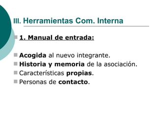 III.  Herramientas Com. Interna 1. Manual de entrada: Acogida  al nuevo integrante. Historia y memoria  de la asociación. Características  propias . Personas de  contacto . 