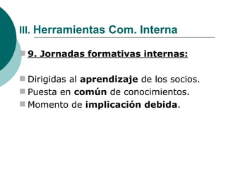 III.  Herramientas Com. Interna 9. Jornadas formativas internas: Dirigidas al  aprendizaje  de los socios. Puesta en  común  de conocimientos. Momento de  implicación debida . 