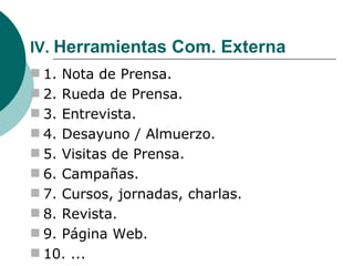 IV.  Herramientas Com. Externa 1. Nota de Prensa. 2. Rueda de Prensa. 3. Entrevista. 4. Desayuno / Almuerzo. 5. Visitas de Prensa. 6. Campañas. 7. Cursos, jornadas, charlas. 8. Revista. 9. Página Web. 10. ... 