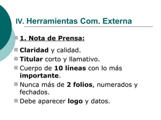  IV.  Herramientas Com. Externa 1. Nota de Prensa: Claridad  y calidad. Titular  corto y llamativo. Cuerpo de  10 líneas  con lo más  importante . Nunca más de  2 folios , numerados y fechados. Debe aparecer  logo  y datos. 