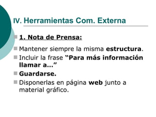 IV.  Herramientas Com. Externa 1. Nota de Prensa: Mantener siempre la misma  estructura . Incluir la frase  “Para más información llamar a…” Guardarse. Disponerlas en página  web  junto a material gráfico. 