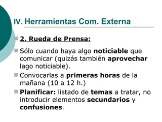 IV.  Herramientas Com. Externa 2. Rueda de Prensa: Sólo cuando haya algo  noticiable  que comunicar (quizás también  aprovechar  lago noticiable). Convocarlas a  primeras horas  de la mañana (10 a 12 h.) Planificar:  listado de  temas  a tratar, no introducir elementos  secundarios  y  confusiones . 